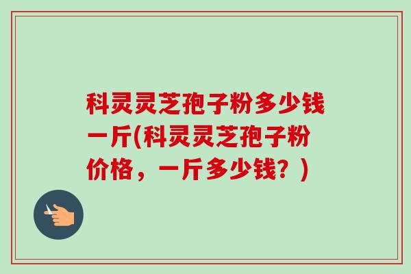 科灵灵芝孢子粉多少钱一斤(科灵灵芝孢子粉价格,一斤多少钱?) 科灵灵芝孢子粉多少钱一斤(科灵灵芝孢子粉价格,一斤多少钱?)