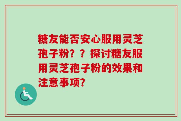 糖友能否安心服用灵芝孢子粉??探讨糖友服用灵芝孢子粉的效果和注意事项? 糖友能否安心服用灵芝孢子粉??探讨糖友服用灵芝孢子粉的效果和注意事项?
