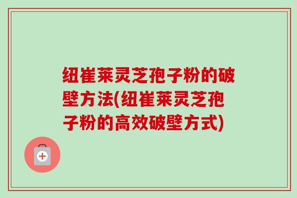 纽崔莱灵芝孢子粉的破壁方法(纽崔莱灵芝孢子粉的高效破壁方式) 纽崔莱灵芝孢子粉的破壁方法(纽崔莱灵芝孢子粉的高效破壁方式)