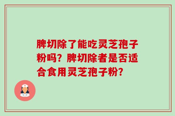 脾切除了能吃灵芝孢子粉吗?脾切除者是否适合食用灵芝孢子粉? 脾切除了能吃灵芝孢子粉吗?脾切除者是否适合食用灵芝孢子粉?