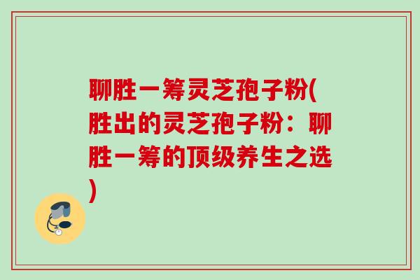 聊胜一筹灵芝孢子粉(胜出的灵芝孢子粉:聊胜一筹的养生之选) 聊胜一筹灵芝孢子粉(胜出的灵芝孢子粉:聊胜一筹的养生之选)