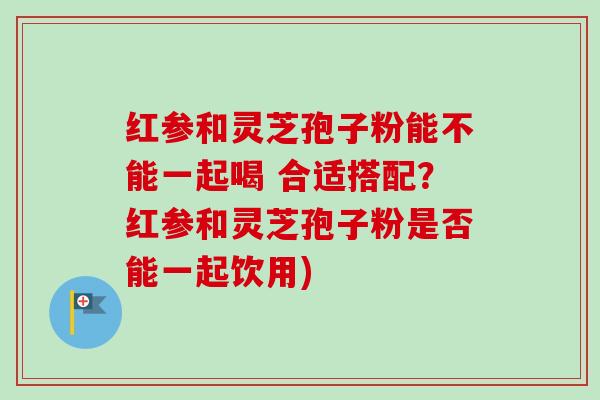 红参和灵芝孢子粉能不能一起喝 合适搭配?红参和灵芝孢子粉是否能一起饮用) 红参和灵芝孢子粉能不能一起喝 合适搭配?红参和灵芝孢子粉是否能一起饮用)