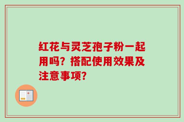 红花与灵芝孢子粉一起用吗?搭配使用效果及注意事项? 红花与灵芝孢子粉一起用吗?搭配使用效果及注意事项?
