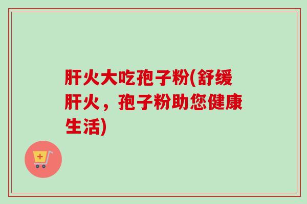 火大吃孢子粉(舒缓火,孢子粉助您健康生活) 火大吃孢子粉(舒缓火,孢子粉助您健康生活)