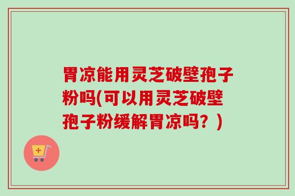 胃凉能用灵芝破壁孢子粉吗(可以用灵芝破壁孢子粉缓解胃凉吗?) 胃凉能用灵芝破壁孢子粉吗(可以用灵芝破壁孢子粉缓解胃凉吗?)