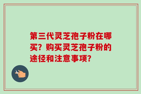 第三代灵芝孢子粉在哪买?购买灵芝孢子粉的途径和注意事项? 第三代灵芝孢子粉在哪买?购买灵芝孢子粉的途径和注意事项?