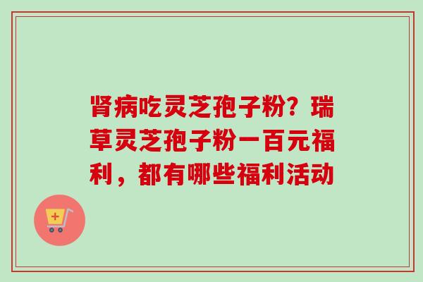 吃灵芝孢子粉?瑞草灵芝孢子粉一百元福利,都有哪些福利活动 吃灵芝孢子粉?瑞草灵芝孢子粉一百元福利,都有哪些福利活动