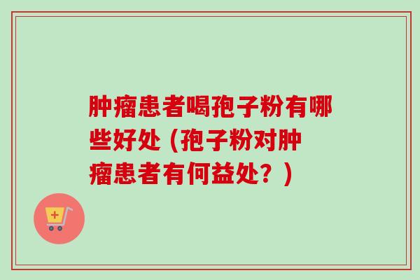 患者喝孢子粉有哪些好处 (孢子粉对患者有何益处?) 患者喝孢子粉有哪些好处 (孢子粉对患者有何益处?)