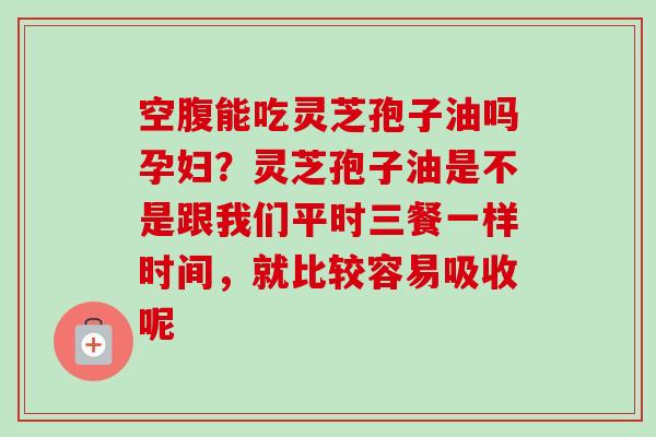 空腹能吃灵芝孢子油吗孕妇?灵芝孢子油是不是跟我们平时三餐一样时间,就比较容易吸收呢 空腹能吃灵芝孢子油吗孕妇?灵芝孢子油是不是跟我们平时三餐一样时间,就比较容易吸收呢