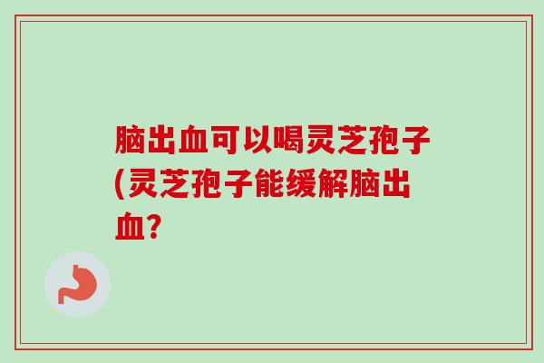 脑出可以喝灵芝孢子(灵芝孢子能缓解脑出？