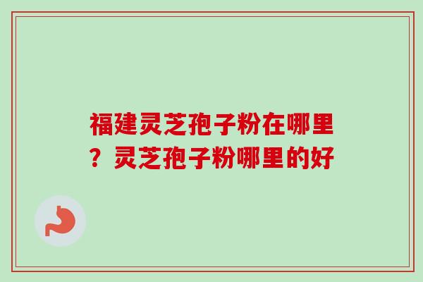 福建灵芝孢子粉在哪里?灵芝孢子粉哪里的好 福建灵芝孢子粉在哪里?灵芝孢子粉哪里的好