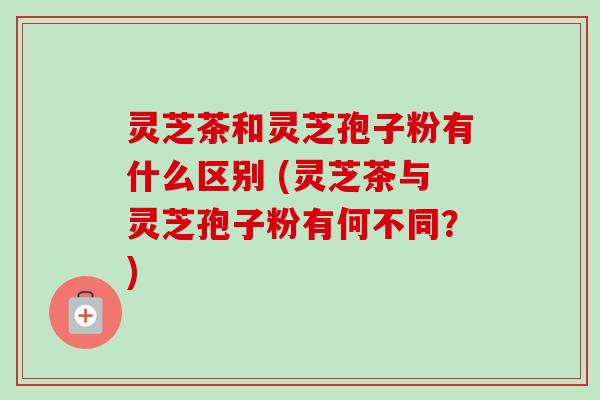 灵芝茶和灵芝孢子粉有什么区别 (灵芝茶与灵芝孢子粉有何不同？)