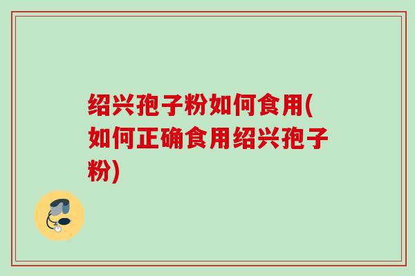 绍兴孢子粉如何食用(如何正确食用绍兴孢子粉) 绍兴孢子粉如何食用(如何正确食用绍兴孢子粉)