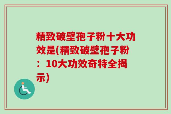 精致破壁孢子粉十大功效是(精致破壁孢子粉：10大功效奇特全揭示)