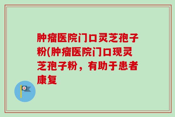 医院门口灵芝孢子粉(医院门口现灵芝孢子粉，有助于患者康复