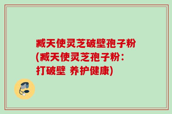 臧天使灵芝破壁孢子粉(臧天使灵芝孢子粉:打破壁 养护健康) 臧天使灵芝破壁孢子粉(臧天使灵芝孢子粉:打破壁 养护健康)