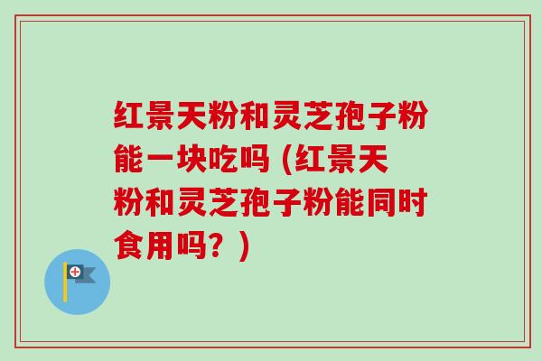 红景天粉和灵芝孢子粉能一块吃吗 (红景天粉和灵芝孢子粉能同时食用吗?) 红景天粉和灵芝孢子粉能一块吃吗 (红景天粉和灵芝孢子粉能同时食用吗?)