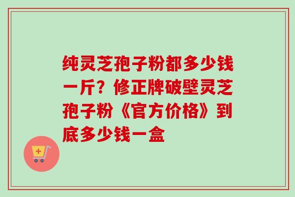 纯灵芝孢子粉都多少钱一斤？修正牌破壁灵芝孢子粉《官方价格》到底多少钱一盒