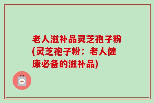 老人滋补品灵芝孢子粉(灵芝孢子粉:老人健康必备的滋补品) 老人滋补品灵芝孢子粉(灵芝孢子粉:老人健康必备的滋补品)