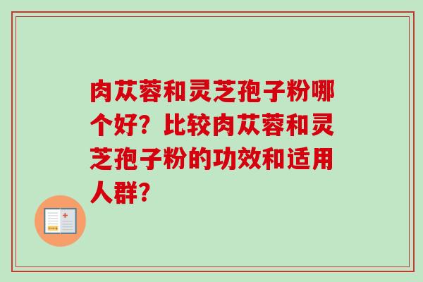 肉苁蓉和灵芝孢子粉哪个好?比较肉苁蓉和灵芝孢子粉的功效和适用人群? 肉苁蓉和灵芝孢子粉哪个好?比较肉苁蓉和灵芝孢子粉的功效和适用人群?