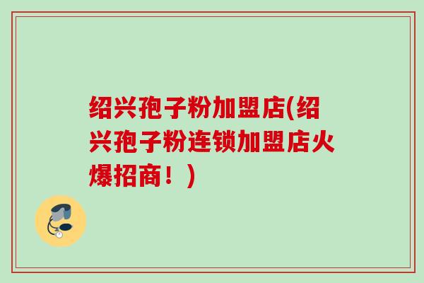 绍兴孢子粉加盟店(绍兴孢子粉连锁加盟店火爆招商!) 绍兴孢子粉加盟店(绍兴孢子粉连锁加盟店火爆招商!)