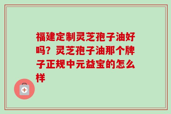 福建定制灵芝孢子油好吗?灵芝孢子油那个牌子正规中元益宝的怎么样 福建定制灵芝孢子油好吗?灵芝孢子油那个牌子正规中元益宝的怎么样