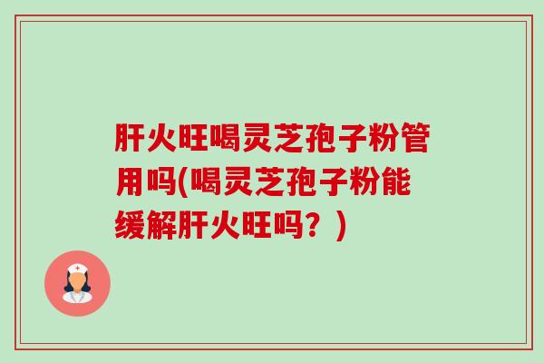 火旺喝灵芝孢子粉管用吗(喝灵芝孢子粉能缓解火旺吗？)