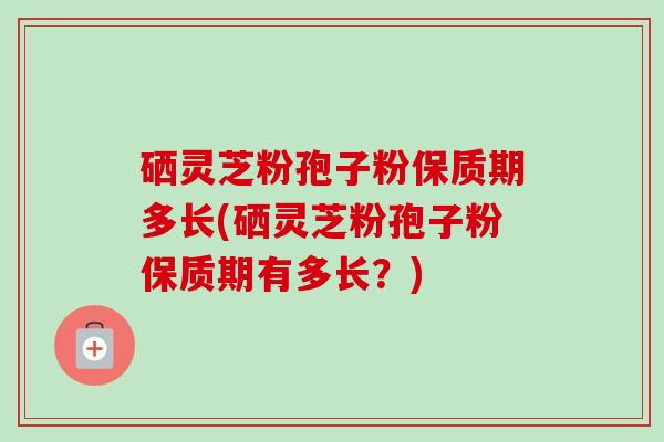 硒灵芝粉孢子粉保质期多长(硒灵芝粉孢子粉保质期有多长?) 硒灵芝粉孢子粉保质期多长(硒灵芝粉孢子粉保质期有多长?)