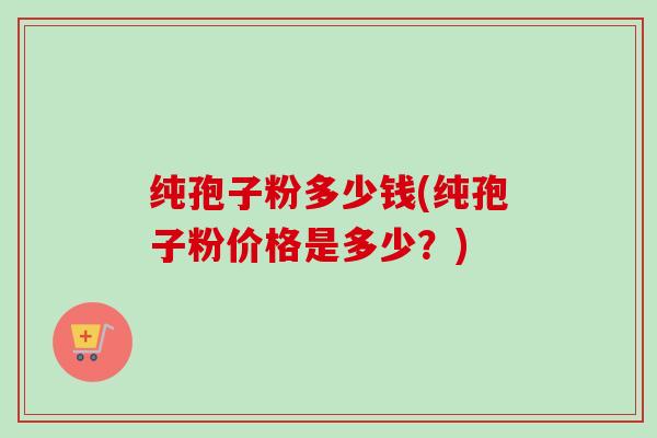 纯孢子粉多少钱(纯孢子粉价格是多少?) 纯孢子粉多少钱(纯孢子粉价格是多少?)