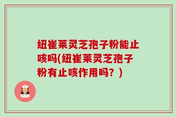 纽崔莱灵芝孢子粉能止咳吗(纽崔莱灵芝孢子粉有止咳作用吗?) 纽崔莱灵芝孢子粉能止咳吗(纽崔莱灵芝孢子粉有止咳作用吗?)