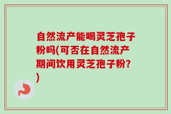 自然流产能喝灵芝孢子粉吗(可否在自然流产期间饮用灵芝孢子粉?) 自然流产能喝灵芝孢子粉吗(可否在自然流产期间饮用灵芝孢子粉?)