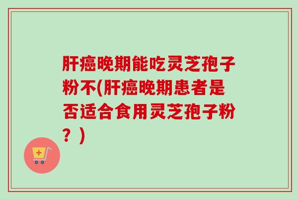 晚期能吃灵芝孢子粉不(晚期患者是否适合食用灵芝孢子粉?) 晚期能吃灵芝孢子粉不(晚期患者是否适合食用灵芝孢子粉?)