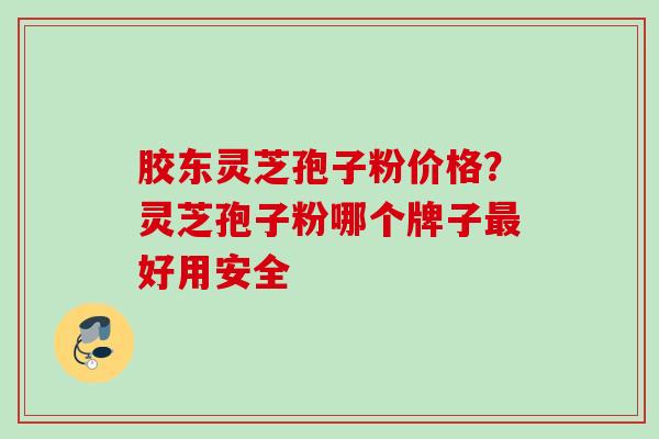 胶东灵芝孢子粉价格?灵芝孢子粉哪个牌子好用安全 胶东灵芝孢子粉价格?灵芝孢子粉哪个牌子好用安全