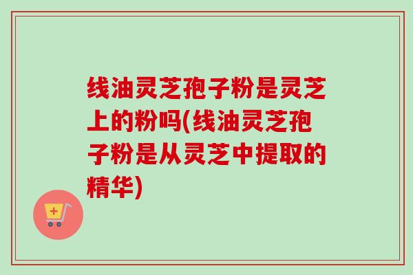 线油灵芝孢子粉是灵芝上的粉吗(线油灵芝孢子粉是从灵芝中提取的精华) 线油灵芝孢子粉是灵芝上的粉吗(线油灵芝孢子粉是从灵芝中提取的精华)