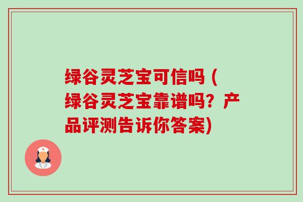 绿谷灵芝宝可信吗 (绿谷灵芝宝靠谱吗？产品评测告诉你答案)