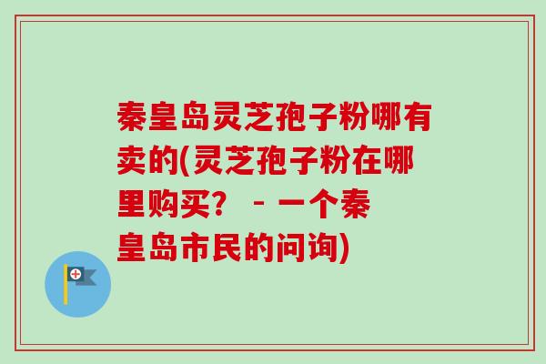秦皇岛灵芝孢子粉哪有卖的(灵芝孢子粉在哪里购买？ - 一个秦皇岛市民的问询)