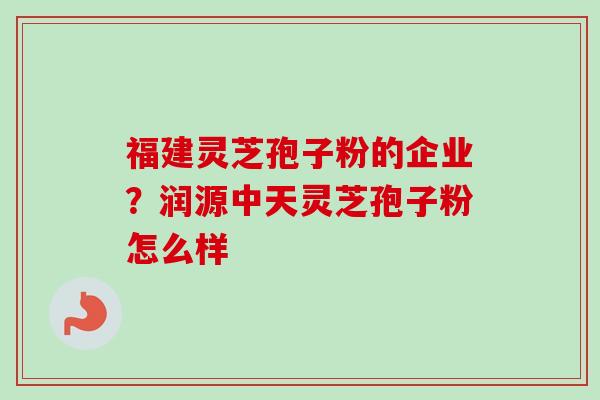 福建灵芝孢子粉的企业?润源中天灵芝孢子粉怎么样 福建灵芝孢子粉的企业?润源中天灵芝孢子粉怎么样