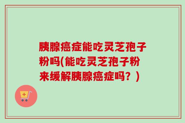胰腺症能吃灵芝孢子粉吗(能吃灵芝孢子粉来缓解胰腺症吗?) 胰腺症能吃灵芝孢子粉吗(能吃灵芝孢子粉来缓解胰腺症吗?)