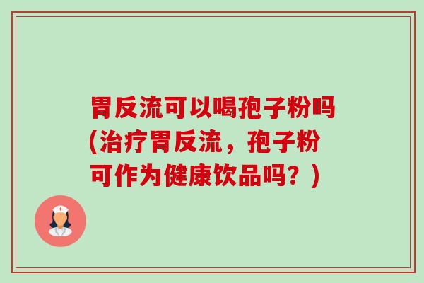 胃反流可以喝孢子粉吗(胃反流,孢子粉可作为健康饮品吗?) 胃反流可以喝孢子粉吗(胃反流,孢子粉可作为健康饮品吗?)