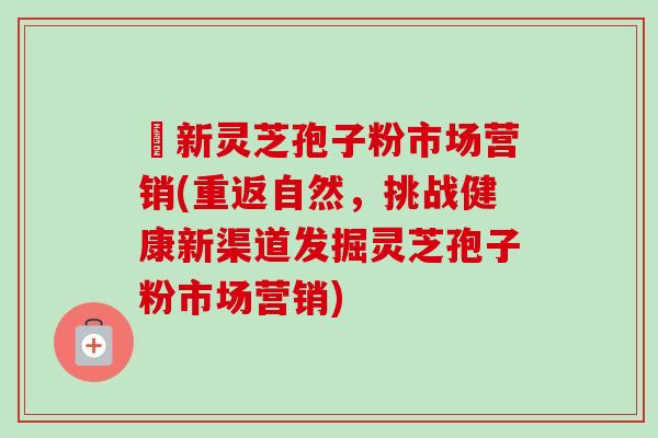 筎新灵芝孢子粉市场营销(重返自然,挑战健康新渠道发掘灵芝孢子粉市场营销) 筎新灵芝孢子粉市场营销(重返自然,挑战健康新渠道发掘灵芝孢子粉市场营销)