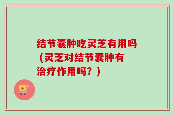结节囊肿吃灵芝有用吗 (灵芝对结节囊肿有作用吗？)