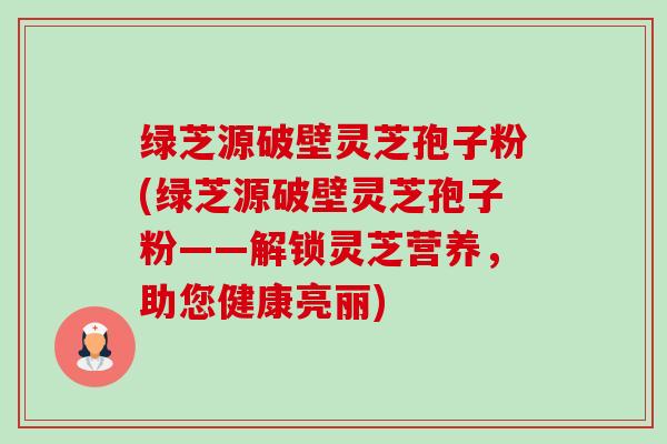 绿芝源破壁灵芝孢子粉(绿芝源破壁灵芝孢子粉——解锁灵芝营养，助您健康亮丽)