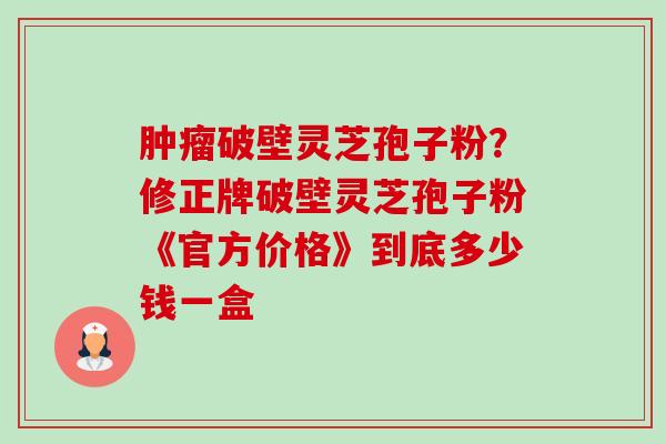 破壁灵芝孢子粉?修正牌破壁灵芝孢子粉《官方价格》到底多少钱一盒 破壁灵芝孢子粉?修正牌破壁灵芝孢子粉《官方价格》到底多少钱一盒