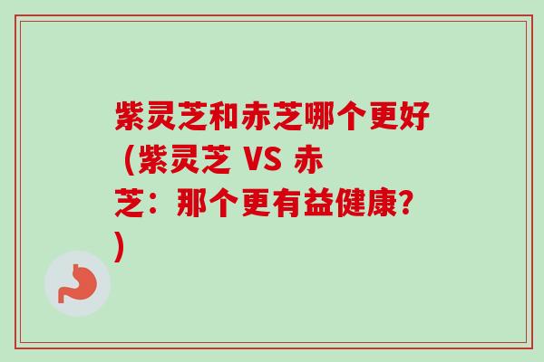 紫灵芝和赤芝哪个更好 (紫灵芝 VS 赤芝:那个更有益健康?) 紫灵芝和赤芝哪个更好 (紫灵芝 VS 赤芝:那个更有益健康?)