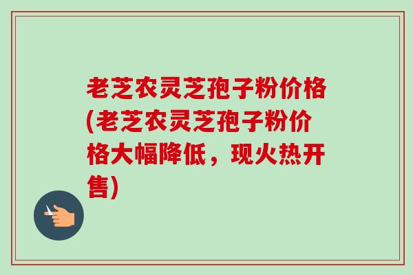 老芝农灵芝孢子粉价格(老芝农灵芝孢子粉价格大幅降低,现火热开售) 老芝农灵芝孢子粉价格(老芝农灵芝孢子粉价格大幅降低,现火热开售)