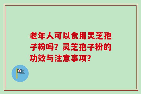 老年人可以食用灵芝孢子粉吗？灵芝孢子粉的功效与注意事项？