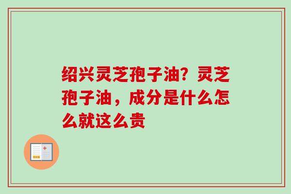 绍兴灵芝孢子油?灵芝孢子油,成分是什么怎么就这么贵 绍兴灵芝孢子油?灵芝孢子油,成分是什么怎么就这么贵