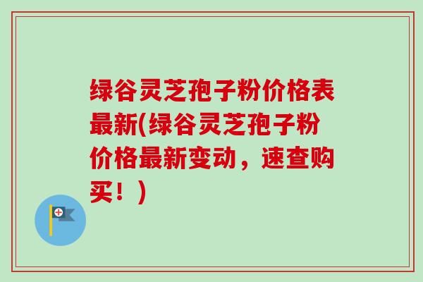 绿谷灵芝孢子粉价格表新(绿谷灵芝孢子粉价格新变动,速查购买!) 绿谷灵芝孢子粉价格表新(绿谷灵芝孢子粉价格新变动,速查购买!)