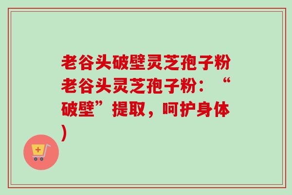老谷头破壁灵芝孢子粉老谷头灵芝孢子粉:“破壁”提取,呵护身体) 老谷头破壁灵芝孢子粉老谷头灵芝孢子粉:“破壁”提取,呵护身体)