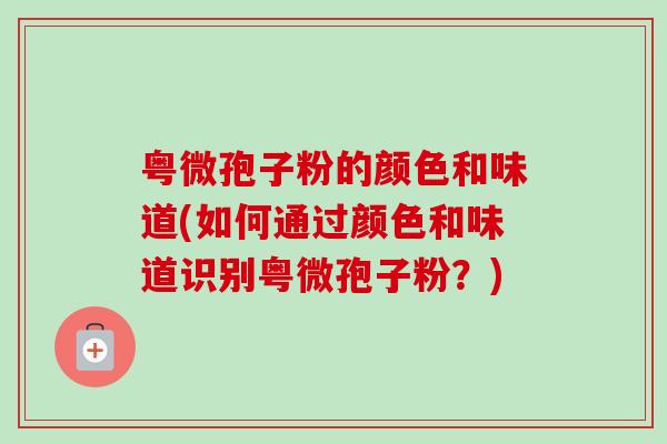 粤微孢子粉的颜色和味道(如何通过颜色和味道识别粤微孢子粉?) 粤微孢子粉的颜色和味道(如何通过颜色和味道识别粤微孢子粉?)